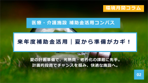 医療・介護施設 補助金活用コンパス 
環境月間コラム
来年度補助金活用｜夏から準備がカギ！
夏の計画準備で、光熱費・老朽化の課題に先手。
計画的投資でチャンスを掴み、快適な施設へ。
