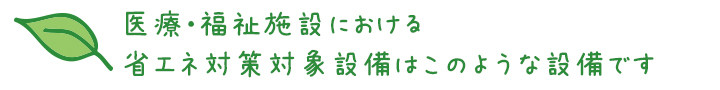医療・福祉施設における省エネ対策対象設備はこのような設備です
